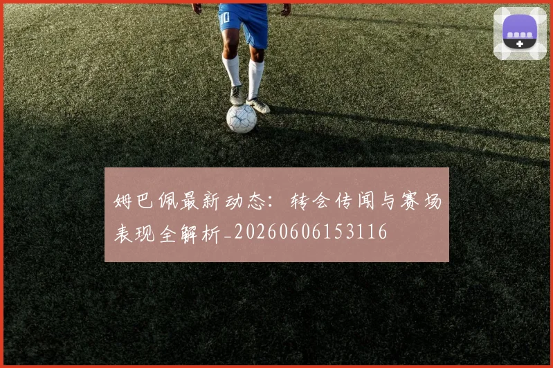 姆巴佩最新动态：转会传闻与赛场表现全解析_20260606153116