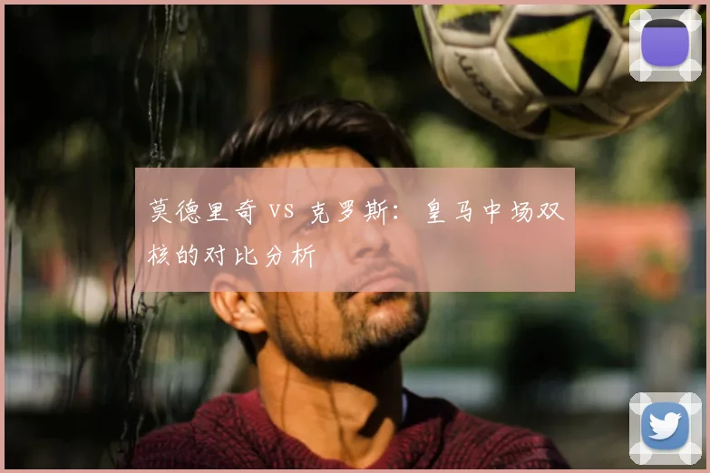 莫德里奇 vs 克罗斯：皇马中场双核的对比分析