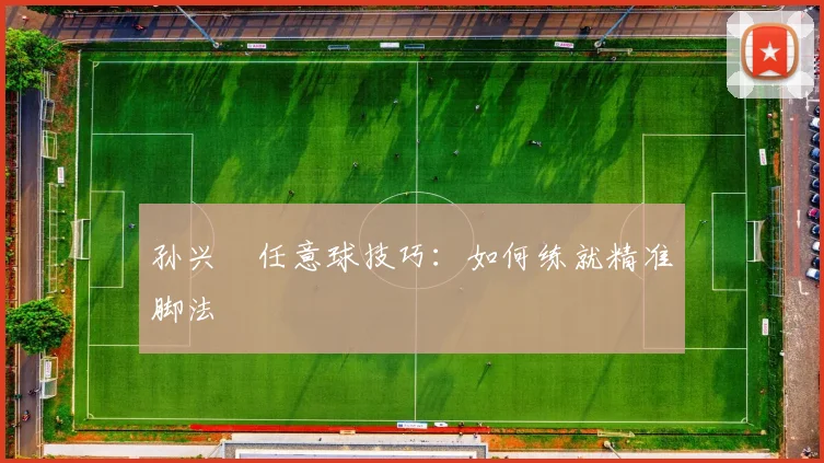 孙兴慜任意球技巧：如何练就精准脚法