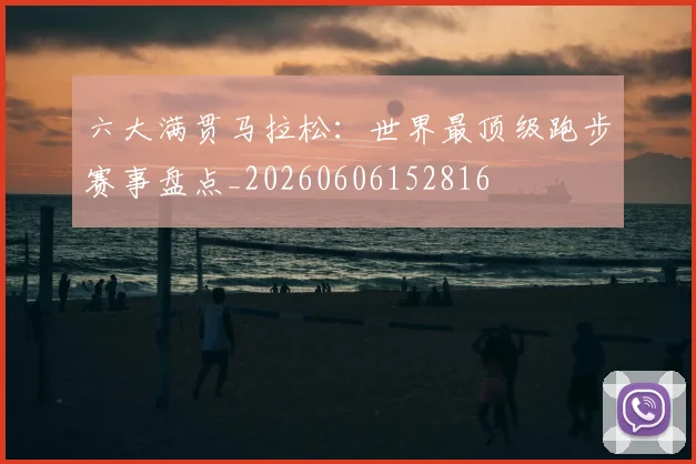 六大满贯马拉松：世界最顶级跑步赛事盘点_20260606152816