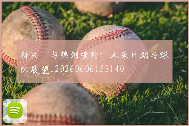 孙兴慜与热刺续约：未来计划与球队展望_20260606153140
