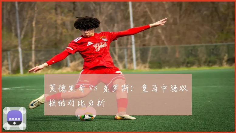 莫德里奇 vs 克罗斯：皇马中场双核的对比分析