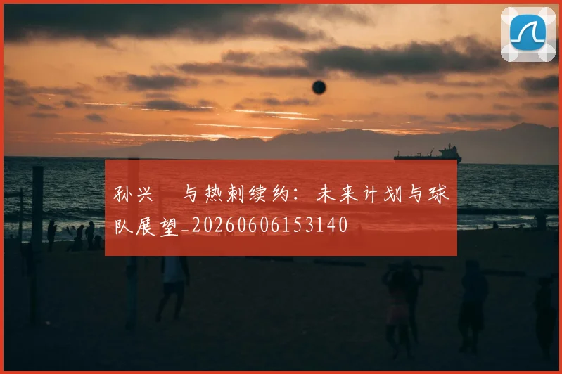 孙兴慜与热刺续约：未来计划与球队展望_20260606153140