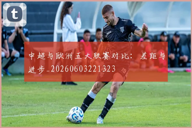 中超与欧洲五大联赛对比：差距与进步_20260603221323