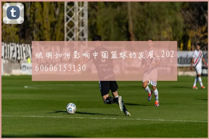姚明如何影响中国篮球的发展_20260606153130