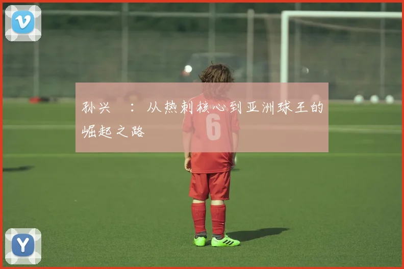 孙兴慜：从热刺核心到亚洲球王的崛起之路